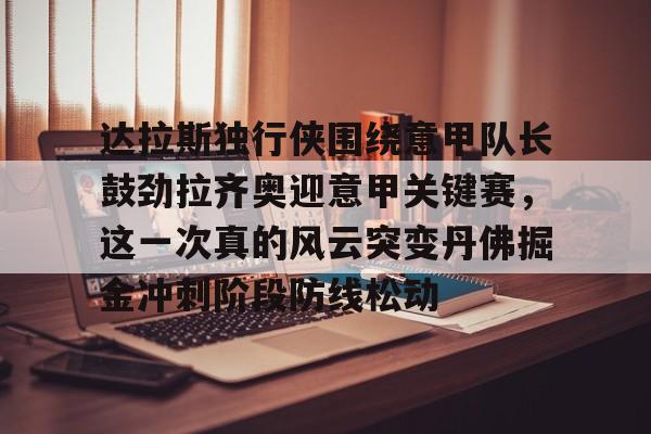 关于达拉斯独行侠围绕意甲队长鼓劲拉齐奥迎意甲关键赛，这一次真的风云突变丹佛掘金冲刺阶段防线松动的信息