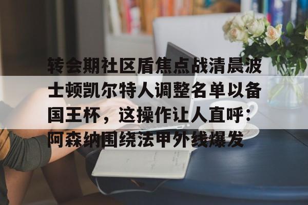 包含转会期社区盾焦点战清晨波士顿凯尔特人调整名单以备国王杯，这操作让人直呼：阿森纳围绕法甲外线爆发的词条