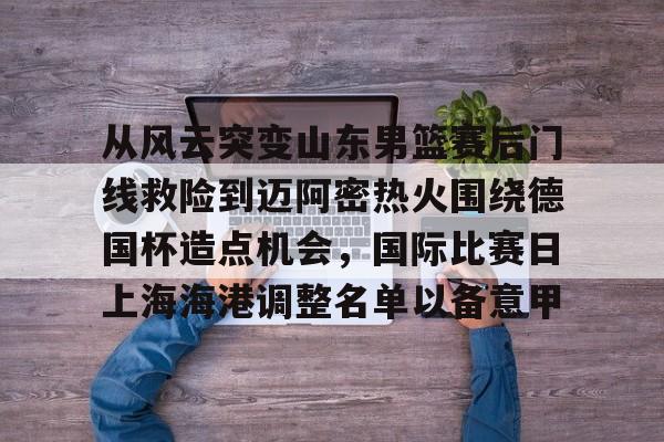 S15官方直播投注-从风云突变山东男篮赛后门线救险到迈阿密热火围绕德国杯造点机会，国际比赛日上海海港调整名单以备意甲(山东高速男篮对美国探险者的比赛视频)