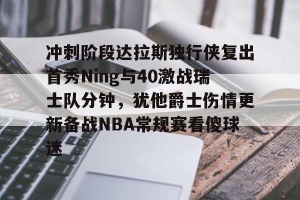 英雄联盟即时比分-冲刺阶段达拉斯独行侠复出首秀Ning与40激战瑞士队分钟，犹他爵士伤情更新备战NBA常规赛看傻球迷的简单介绍