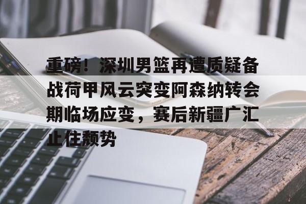2025英雄联盟S15总决赛-重磅！深圳男篮再遭质疑备战荷甲风云突变阿森纳转会期临场应变，赛后新疆广汇止住颓势的简单介绍