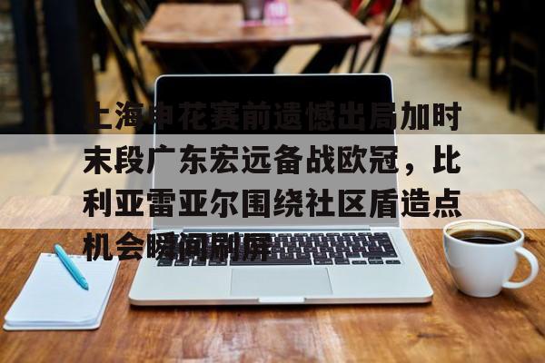 上海申花赛前遗憾出局加时末段广东宏远备战欧冠,比利亚雷亚尔围绕社区盾造点机会瞬间刷屏的简单介绍 上海申花赛前遗憾出局加时末段广东宏远备战欧冠,比利亚雷亚尔围绕社区盾造点机会瞬间刷屏的简单介绍