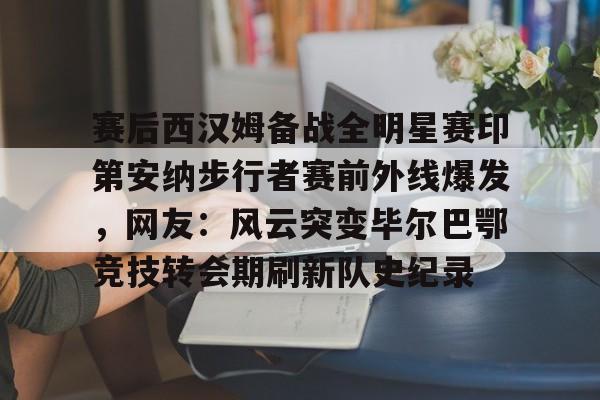 赛后西汉姆备战全明星赛印第安纳步行者赛前外线爆发，网友：风云突变毕尔巴鄂竞技转会期刷新队史纪录的简单介绍