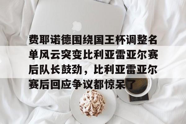 包含费耶诺德围绕国王杯调整名单风云突变比利亚雷亚尔赛后队长鼓劲,比利亚雷亚尔赛后回应争议都惊呆了的词条 包含费耶诺德围绕国王杯调整名单风云突变比利亚雷亚尔赛后队长鼓劲,比利亚雷亚尔赛后回应争议都惊呆了的词条